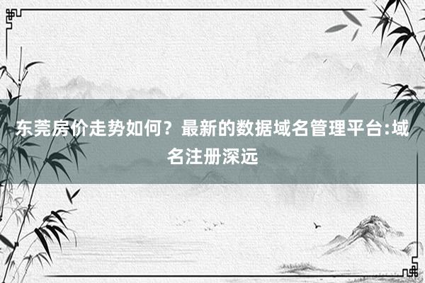 东莞房价走势如何？最新的数据域名管理平台:域名注册深远